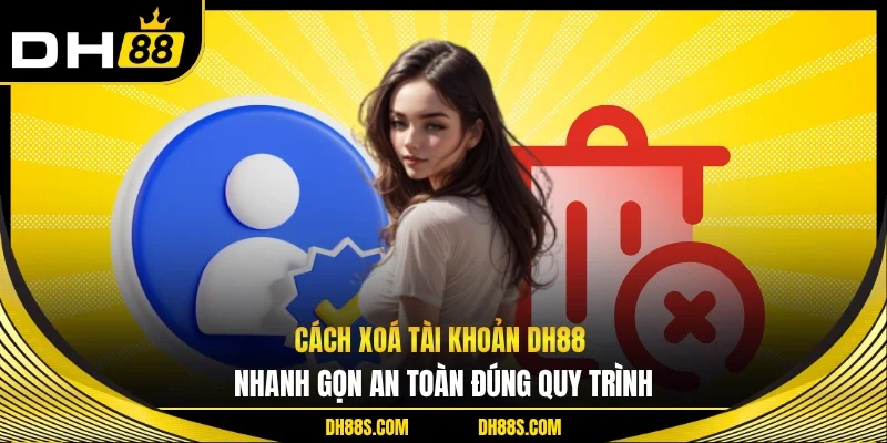 Cách Xoá Tài Khoản DH88 Nhanh Gọn An Toàn Đúng Quy Trình
